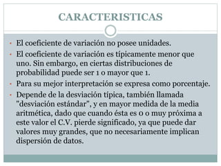 CARACTERISTICAS
• El coeficiente de variación no posee unidades.
• El coeficiente de variación es típicamente menor que
uno. Sin embargo, en ciertas distribuciones de
probabilidad puede ser 1 o mayor que 1.
• Para su mejor interpretación se expresa como porcentaje.
• Depende de la desviación típica, también llamada
"desviación estándar", y en mayor medida de la media
aritmética, dado que cuando ésta es 0 o muy próxima a
este valor el C.V. pierde significado, ya que puede dar
valores muy grandes, que no necesariamente implican
dispersión de datos.
 