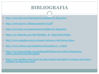 BIBLIOGRAFIA
 http://www.hiru.eus/matematicas/medidas-de-dispersion
 http://www.ugr.es/~jsalinas/apuntes/C3.pdf
 http://www.hiru.eus/matematicas/medidas-de-dispersion
 https://es.wikipedia.org/wiki/Medidas_de_dispersi%C3%B3n
 http://www.sangakoo.com/es/temas/varianza-y-desviacion-tipica
 http://www.vitutor.com/estadistica/descriptiva/a_17.html
 http://www.monografias.com/trabajos88/dispersion-relativa/dispersion-
relativa.shtml#ixzz4CX8xYgMM
 http://www.spssfree.com/curso-de-spss/analisis-descriptivo/varianza-desviacion-
medidas-de-dispersion.html
 