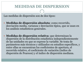 MEDIDAS DE DISPERSION
Las medidas de dispersión son de dos tipos:
 Medidas de dispersión absoluta: como recorrido,
desviación media, varianza y desviación típica, que se usan en
los análisis estadísticos generales.
 Medidas de dispersión relativa: que determinan la
dispersión de la distribución estadística independientemente
de las unidades en que se exprese la variable. Se trata de
parámetros más técnicos y utilizados en estudios específicos, y
entre ellas se encuentran los coeficientes de apertura, el
recorrido relativo, el coeficiente de variación (índice de
dispersión de Pearson) y el índice de dispersión mediana.
 