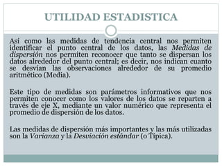 UTILIDAD ESTADISTICA
Así como las medidas de tendencia central nos permiten
identificar el punto central de los datos, las Medidas de
dispersión nos permiten reconocer que tanto se dispersan los
datos alrededor del punto central; es decir, nos indican cuanto
se desvían las observaciones alrededor de su promedio
aritmético (Media).
Este tipo de medidas son parámetros informativos que nos
permiten conocer como los valores de los datos se reparten a
través de eje X, mediante un valor numérico que representa el
promedio de dispersión de los datos.
Las medidas de dispersión más importantes y las más utilizadas
son la Varianza y la Desviación estándar (o Típica).
 