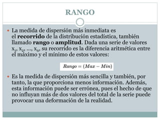 RANGO
 La medida de dispersión más inmediata es
el recorrido de la distribución estadística, también
llamado rango o amplitud. Dada una serie de valores
x1, x2, ..., xn, su recorrido es la diferencia aritmética entre
el máximo y el mínimo de estos valores:
 Es la medida de dispersión más sencilla y también, por
tanto, la que proporciona menos información. Además,
esta información puede ser errónea, pues el hecho de que
no influyan más de dos valores del total de la serie puede
provocar una deformación de la realidad.
 