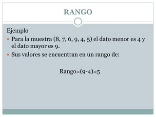 RANGO
Ejemplo
 Para la muestra (8, 7, 6, 9, 4, 5) el dato menor es 4 y
el dato mayor es 9.
 Sus valores se encuentran en un rango de:
Rango=(9-4)=5
 