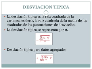 DESVIACION TIPICA
 La desviación típica es la raíz cuadrada de la
varianza, es decir, la raíz cuadrada de la media de los
cuadrados de las puntuaciones de desviación.
 La desviación típica se representa por σ.
 Desviación típica para datos agrupados
 