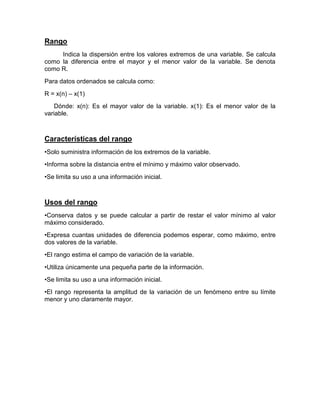Rango
Indica la dispersión entre los valores extremos de una variable. Se calcula
como la diferencia entre el mayor y el menor valor de la variable. Se denota
como R.
Para datos ordenados se calcula como:
R = x(n) – x(1)
Dónde: x(n): Es el mayor valor de la variable. x(1): Es el menor valor de la
variable.
Características del rango
•Solo suministra información de los extremos de la variable.
•Informa sobre la distancia entre el mínimo y máximo valor observado.
•Se limita su uso a una información inicial.
Usos del rango
•Conserva datos y se puede calcular a partir de restar el valor mínimo al valor
máximo considerado.
•Expresa cuantas unidades de diferencia podemos esperar, como máximo, entre
dos valores de la variable.
•El rango estima el campo de variación de la variable.
•Utiliza únicamente una pequeña parte de la información.
•Se limita su uso a una información inicial.
•El rango representa la amplitud de la variación de un fenómeno entre su límite
menor y uno claramente mayor.
 