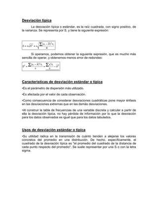 Desviación típica
La desviación típica o estándar, es la raíz cuadrada, con signo positivo, de
la varianza. Se representa por S, y tiene la siguiente expresión:
N
nXx
SS
ii
2
2 )( 


Si operamos, podemos obtener la siguiente expresión, que es mucho más
sencilla de operar, y obtenemos menos error de redondeo:
2
22
2 )(
X
n
nx
n
nXx
S
iiii




Características de desviación estándar o típica
•Es el parámetro de dispersión más utilizado.
•Es afectada por el valor de cada observación.
•Como consecuencia de considerar desviaciones cuadráticas pone mayor énfasis
en las desviaciones extremas que en las demás desviaciones.
•Al construir la tabla de frecuencias de una variable discreta y calcular a partir de
ella la desviación típica, no hay pérdida de información por lo que la desviación
para los datos observados es igual que para los datos tabulados.
Usos de desviación estándar o típica
•Su utilidad radica en la transmisión de cuánto tienden a alejarse los valores
concretos del promedio en una distribución. De hecho, específicamente, el
cuadrado de la desviación típica es "el promedio del cuadrado de la distancia de
cada punto respecto del promedio". Se suele representar por una S o con la letra
sigma.
 