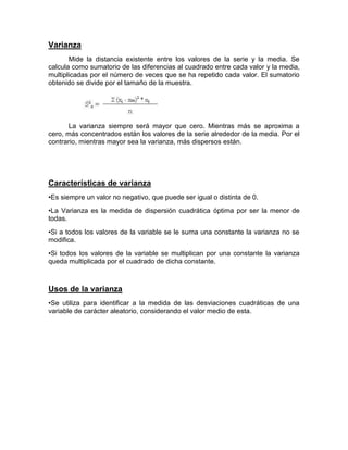Varianza
Mide la distancia existente entre los valores de la serie y la media. Se
calcula como sumatorio de las diferencias al cuadrado entre cada valor y la media,
multiplicadas por el número de veces que se ha repetido cada valor. El sumatorio
obtenido se divide por el tamaño de la muestra.
La varianza siempre será mayor que cero. Mientras más se aproxima a
cero, más concentrados están los valores de la serie alrededor de la media. Por el
contrario, mientras mayor sea la varianza, más dispersos están.
Características de varianza
•Es siempre un valor no negativo, que puede ser igual o distinta de 0.
•La Varianza es la medida de dispersión cuadrática óptima por ser la menor de
todas.
•Si a todos los valores de la variable se le suma una constante la varianza no se
modifica.
•Si todos los valores de la variable se multiplican por una constante la varianza
queda multiplicada por el cuadrado de dicha constante.
Usos de la varianza
•Se utiliza para identificar a la medida de las desviaciones cuadráticas de una
variable de carácter aleatorio, considerando el valor medio de esta.
 