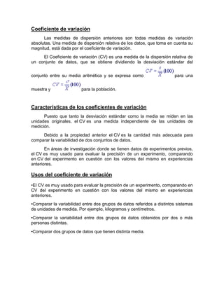 Coeficiente de variación
Las medidas de dispersión anteriores son todas medidas de variación
absolutas. Una medida de dispersión relativa de los datos, que toma en cuenta su
magnitud, está dada por el coeficiente de variación.
El Coeficiente de variación (CV) es una medida de la dispersión relativa de
un conjunto de datos, que se obtiene dividiendo la desviación estándar del
conjunto entre su media aritmética y se expresa como para una
muestra y para la población.
Características de los coeficientes de variación
Puesto que tanto la desviación estándar como la media se miden en las
unidades originales, el CV es una medida independiente de las unidades de
medición.
Debido a la propiedad anterior el CV es la cantidad más adecuada para
comparar la variabilidad de dos conjuntos de datos.
En áreas de investigación donde se tienen datos de experimentos previos,
el CV es muy usado para evaluar la precisión de un experimento, comparando
en CV del experimento en cuestión con los valores del mismo en experiencias
anteriores.
Usos del coeficiente de variación
•El CV es muy usado para evaluar la precisión de un experimento, comparando en
CV del experimento en cuestión con los valores del mismo en experiencias
anteriores.
•Comparar la variabilidad entre dos grupos de datos referidos a distintos sistemas
de unidades de medida. Por ejemplo, kilogramos y centímetros.
•Comparar la variabilidad entre dos grupos de datos obtenidos por dos o más
personas distintas.
•Comparar dos grupos de datos que tienen distinta media.
 