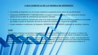 CARACTERÍSTICAS DE LAS MEDIDAS DE DISPERSIÓN.
• Las medidas de dispersión nos sirven para cuantificar la separación de los valores de una distribución.
• Llamaremos DISPERSIÓN O VARIABILIDAD, a la mayor o menor separación de los valores de la muestra,
respecto de las medidas de centralización que hayamos calculado.
• Al calcular una medida de centralización como es la media aritmética, resulta necesario acompañarla de otra medida
que indique el grado de dispersión, del resto de valores de la distribución, respecto de esta media.
• A estas cantidades o coeficientes, les llamamos: MEDIDAS DE DISPERSIÓN, pudiendo ser absolutas o relativas
USOS
Las estadísticas básicas nos permiten tener una visión del comportamiento de una serie de sucesos o eventos a los
denominados ´´variable´´, así tenemos varias herramientas estadísticas como lo son la media, la mediana y la moda.
Pero estas medidas no son suficientes, necesitamos conocer la variabilidad de los datos, es decir, cuan parecidos son
los datos reales en comparación a las medias de tendencia central, para esto contamos con esta nueva herramienta:
las medidas de dispersión, que no son otra cosa de indicadores de variabilidad y cuya importancia reside en la
necesidad de tomar decisiones, basadas en estadísticas básicas
 