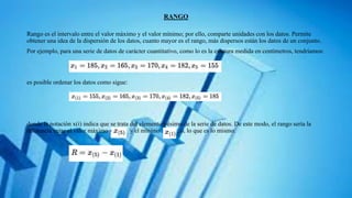 RANGO
Rango es el intervalo entre el valor máximo y el valor mínimo; por ello, comparte unidades con los datos. Permite
obtener una idea de la dispersión de los datos, cuanto mayor es el rango, más dispersos están los datos de un conjunto.
Por ejemplo, para una serie de datos de carácter cuantitativo, como lo es la estatura medida en centímetros, tendríamos:
es posible ordenar los datos como sigue:
donde la notación x(i) indica que se trata del elemento i-ésimo de la serie de datos. De este modo, el rango sería la
diferencia entre el valor máximo y el mínimo ; o, lo que es lo mismo:
 