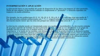 INTERPRETACIÓN Y APLICACIÓN
La desviación típica es una medida del grado de dispersión de los datos con respecto al valor promedio.
Dicho de otra manera, la desviación estándar es simplemente el "promedio" o variación esperada con
respecto a la media aritmética.
Por ejemplo, las tres poblaciones (0, 0, 14, 14), (0, 6, 8, 14) y (6, 6, 8, 8) cada una tiene una media de 7.
Sus desviaciones estándar poblacionales son 7, 5 y 1, respectivamente. La tercera población tiene una
desviación mucho menor que las otras dos porque sus valores están más cerca de 7.
La desviación estándar puede ser interpretada como una medida de incertidumbre. La desviación estándar
de un grupo repetido de medidas nos da la precisión de éstas. Cuando se va a determinar si un grupo de
medidas está de acuerdo con el modelo teórico, la desviación estándar de esas medidas es de vital
importancia: si la media de las medidas está demasiado alejada de la predicción (con la distancia medida
en desviaciones estándar), entonces consideramos que las medidas contradicen la teoría. Esto es coherente,
ya que las mediciones caen fuera del rango de valores en el cual sería razonable esperar que ocurrieran si
el modelo teórico fuera correcto. La desviación estándar es uno de tres parámetros de ubicación central;
muestra la agrupación de los datos alrededor de un valor central (la media o promedio).
 