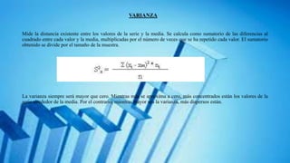 VARIANZA
Mide la distancia existente entre los valores de la serie y la media. Se calcula como sumatorio de las diferencias al
cuadrado entre cada valor y la media, multiplicadas por el número de veces que se ha repetido cada valor. El sumatorio
obtenido se divide por el tamaño de la muestra.
La varianza siempre será mayor que cero. Mientras más se aproxima a cero, más concentrados están los valores de la
serie alrededor de la media. Por el contrario, mientras mayor sea la varianza, más dispersos están.
 