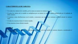 CARACTERISTICAS DE VARIANZA
• Si a todos los valores de la variable ¿se les suma un numero la varianza no varia.
• Si todos los valores de la variable se multiplican por un numero la varianza queda multiplicada por el cuadrado de
dicho numero.
• Si tenemos varias distribuciones con la media y conocemos sus respectivas varianzas se puede calcular la varianza
total.
• Si todas las muestras tienen el mismo tamaño.
• Si las muestras tienen distinto tamaño.
UTILIDAD
Sirve para identificar a la media de las desviaciones cuadráticas de una variable de carácter aleatorio, considerando el
valor medio de esta
 