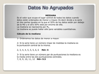 MEDIANA
Es el valor que ocupa el lugar central de todos los datos cuando
éstos están ordenados de menor a mayor. Es decir divide a la serie
en dos partes iguales en la que el 50% de los datos están por debajo
de la Md y el otro 50% está por encima de ella.
La mediana se representa por Md.
La mediana se puede hallar sólo para variables cuantitativas.
Cálculo de la mediana
1- Ordenamos los datos de menor a mayor.
2- Si la serie tiene un número impar de medidas la mediana es
la puntuación central de la misma.
2, 3, 4, 4, 5, 5, 5, 6, 6 Md= 5
3- Si la serie tiene un número par de puntuaciones la mediana es
la media entre las dos puntuaciones centrales.
7, 8, 9, 10, 11, 12 Md= 9.5
 