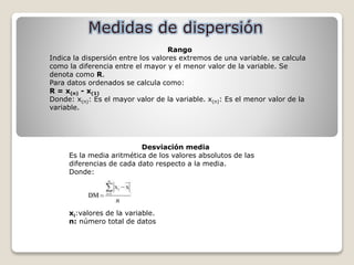 Rango
Indica la dispersión entre los valores extremos de una variable. se calcula
como la diferencia entre el mayor y el menor valor de la variable. Se
denota como R.
Para datos ordenados se calcula como:
R = x(n) - x(1)
Donde: x(n): Es el mayor valor de la variable. x(n): Es el menor valor de la
variable.
Desviación media
Es la media aritmética de los valores absolutos de las
diferencias de cada dato respecto a la media.
Donde:
xi:valores de la variable.
n: número total de datos
 