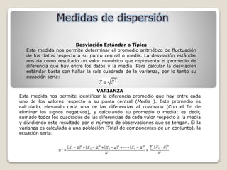 Desviación Estándar o Típica
Esta medida nos permite determinar el promedio aritmético de fluctuación
de los datos respecto a su punto central o media. La desviación estándar
nos da como resultado un valor numérico que representa el promedio de
diferencia que hay entre los datos y la media. Para calcular la desviación
estándar basta con hallar la raíz cuadrada de la varianza, por lo tanto su
ecuación sería:
VARIANZA
Esta medida nos permite identificar la diferencia promedio que hay entre cada
uno de los valores respecto a su punto central (Media ). Este promedio es
calculado, elevando cada una de las diferencias al cuadrado (Con el fin de
eliminar los signos negativos), y calculando su promedio o media; es decir,
sumado todos los cuadrados de las diferencias de cada valor respecto a la media
y dividiendo este resultado por el número de observaciones que se tengan. Si la
varianza es calculada a una población (Total de componentes de un conjunto), la
ecuación sería:
 