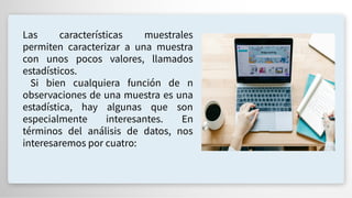 Las características muestrales
permiten caracterizar a una muestra
con unos pocos valores, llamados
estadísticos.
Si bien cualquiera función de n
observaciones de una muestra es una
estadística, hay algunas que son
especialmente interesantes. En
términos del análisis de datos, nos
interesaremos por cuatro:
 