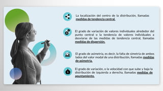 El grado de variación, o la velocidad con que sube y baja la
distribución de izquierda a derecha, llamadas medidas de
apuntamiento.
El grado de variación de valores individuales alrededor del
punto central o la tendencia de valores individuales a
desviarse de las medidas de tendencia central, llamadas
medidas de dispersión.
El grado de asimetría, es decir, la falta de simetría de ambos
lados del valor modal de una distribución, llamadas medidas
de asimetría.
La localización del centro de la distribución, llamadas
medidas de tendencia central.
 