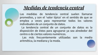 Medidas de tendencia central
Las medidas de tendencia central suelen llamarse
promedios, y son el ʻvalor típicoʼ en el sentido de que se
emplea a veces para representar todos los valores
individuales de un conjunto de datos.
La tendencia central de un conjunto de datos es la
disposición de éstos para agruparse ya sea alrededor del
centro o de ciertos valores numéricos.
Las más frecuentemente utilizadas son la media
aritmética, la mediana y la moda.
 