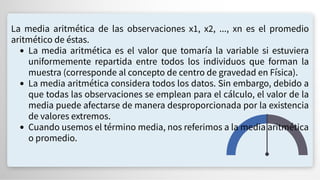 La media aritmética de las observaciones x1, x2, ..., xn es el promedio
aritmético de éstas.
La media aritmética es el valor que tomaría la variable si estuviera
uniformemente repartida entre todos los individuos que forman la
muestra (corresponde al concepto de centro de gravedad en Física).
La media aritmética considera todos los datos. Sin embargo, debido a
que todas las observaciones se emplean para el cálculo, el valor de la
media puede afectarse de manera desproporcionada por la existencia
de valores extremos.
Cuando usemos el término media, nos referimos a la media aritmética
o promedio.
 