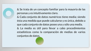 & Se trata de un concepto familiar para la mayoría de las
personas y es intuitivamente claro.
& Cada conjunto de datos numéricos tiene media; siendo
ésta una medida que puede calcularse y es única, debido a
que cada conjunto de datos posee una y sólo una media.
& La media es útil para llevar a cabo procedimientos
estadísticos como la comparación de medias de varios
conjuntos de datos.
 
