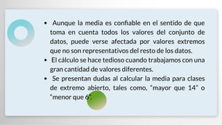 Aunque la media es con able en el sentido de que
toma en cuenta todos los valores del conjunto de
datos, puede verse afectada por valores extremos
que no son representativos del resto de los datos.
El cálculo se hace tedioso cuando trabajamos con una
gran cantidad de valores diferentes.
Se presentan dudas al calcular la media para clases
de extremo abierto, tales como, “mayor que 14” o
“menor que 6”.
 