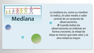 La mediana es, como su nombre
lo indica, el valor medio o valor
central de un conjunto de
observaciones.
Cuando todas las
observaciones se ordenan en
forma creciente, la mitad de
éstas es menor que este valor y la
otra mitad es mayor.
 