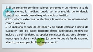 & Si un conjunto contiene valores extremos y un número alto de
observaciones, la mediana puede ser una medida de tendencia
central mucho más deseable que la media aritmética.
& Los valores extremos no afectan a la mediana tan intensamente
como a la media.
& La mediana es fácil de entender y se puede calcular a partir de
cualquier tipo de datos (excepto datos cualitativos nominales),
incluso a partir de datos agrupados con clases de extremo abierto, a
menos que la clase mediana sea justamente una de las de extremo
abierto, por ejemplo, la clase “mayor que 4”.
 