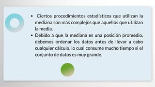 Ciertos procedimientos estadísticos que utilizan la
mediana son más complejos que aquellos que utilizan
la media.
Debido a que la mediana es una posición promedio,
debemos ordenar los datos antes de llevar a cabo
cualquier cálculo, lo cual consume mucho tiempo si el
conjunto de datos es muy grande.
 