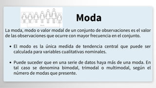 Moda
La moda, modo o valor modal de un conjunto de observaciones es el valor
de las observaciones que ocurre con mayor frecuencia en el conjunto.
El modo es la única medida de tendencia central que puede ser
calculada para variables cualitativas nominales.
Puede suceder que en una serie de datos haya más de una moda. En
tal caso se denomina bimodal, trimodal o multimodal, según el
número de modas que presente.
 