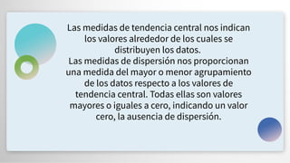 Las medidas de tendencia central nos indican
los valores alrededor de los cuales se
distribuyen los datos.
Las medidas de dispersión nos proporcionan
una medida del mayor o menor agrupamiento
de los datos respecto a los valores de
tendencia central. Todas ellas son valores
mayores o iguales a cero, indicando un valor
cero, la ausencia de dispersión.
 