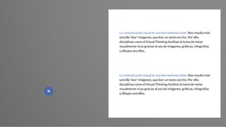La comunicación visual es una herramienta clave. Nos resulta más
sencillo 'leer' imágenes, que leer un texto escrito. Por ello,
disciplinas como el Visual Thinking facilitan la toma de notas
visualmente ricas gracias al uso de imágenes, grá cas, infografías
y dibujos sencillos.
La comunicación visual es una herramienta clave. Nos resulta más
sencillo 'leer' imágenes, que leer un texto escrito. Por ello,
disciplinas como el Visual Thinking facilitan la toma de notas
visualmente ricas gracias al uso de imágenes, grá cas, infografías
y dibujos sencillos.
 