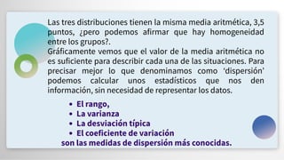 Las tres distribuciones tienen la misma media aritmética, 3,5
puntos, ¿pero podemos afirmar que hay homogeneidad
entre los grupos?.
Gráficamente vemos que el valor de la media aritmética no
es suficiente para describir cada una de las situaciones. Para
precisar mejor lo que denominamos como ʻdispersiónʼ
podemos calcular unos estadísticos que nos den
información, sin necesidad de representar los datos.
El rango,
La varianza
La desviación típica
El coeficiente de variación
son las medidas de dispersión más conocidas.
 