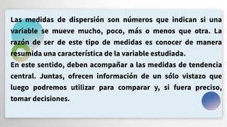 Las medidas de dispersión son números que indican si una
variable se mueve mucho, poco, más o menos que otra. La
razón de ser de este tipo de medidas es conocer de manera
resumida una característica de la variable estudiada.
En este sentido, deben acompañar a las medidas de tendencia
central. Juntas, ofrecen información de un sólo vistazo que
luego podremos utilizar para comparar y, si fuera preciso,
tomar decisiones.
 