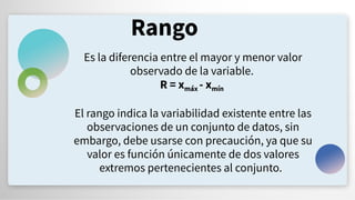 Rango
Es la diferencia entre el mayor y menor valor
observado de la variable.
R = xmáx - xmín
El rango indica la variabilidad existente entre las
observaciones de un conjunto de datos, sin
embargo, debe usarse con precaución, ya que su
valor es función únicamente de dos valores
extremos pertenecientes al conjunto.
 