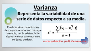 Varianza
Representa la variabilidad de una
serie de datos respecto a su media.
Puede sufrir un cambio muy
desproporcionado, aún más que
la media, por la existencia de
algunos valores extremos en el
conjunto de datos.
n si es población. (n-1) si es muestra
 