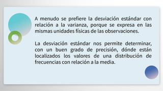 A menudo se prefiere la desviación estándar con
relación a la varianza, porque se expresa en las
mismas unidades físicas de las observaciones.
La desviación estándar nos permite determinar,
con un buen grado de precisión, dónde están
localizados los valores de una distribución de
frecuencias con relación a la media.
 