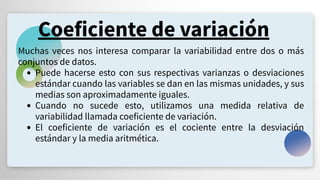Coeficiente de variación
Muchas veces nos interesa comparar la variabilidad entre dos o más
conjuntos de datos.
Puede hacerse esto con sus respectivas varianzas o desviaciones
estándar cuando las variables se dan en las mismas unidades, y sus
medias son aproximadamente iguales.
Cuando no sucede esto, utilizamos una medida relativa de
variabilidad llamada coeficiente de variación.
El coeficiente de variación es el cociente entre la desviación
estándar y la media aritmética.
 
