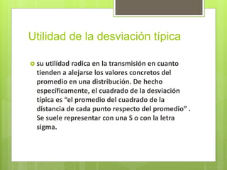 Utilidad de la desviación típica
 su utilidad radica en la transmisión en cuanto
tienden a alejarse los valores concretos del
promedio en una distribución. De hecho
específicamente, el cuadrado de la desviación
típica es “el promedio del cuadrado de la
distancia de cada punto respecto del promedio” .
Se suele representar con una S o con la letra
sigma.
 