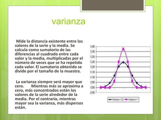 varianza
Mide la distancia existente entre los
valores de la serie y la media. Se
calcula como sumatorio de las
diferencias al cuadrado entre cada
valor y la media, multiplicadas por el
número de veces que se ha repetido
cada valor. El sumatorio obtenido se
divide por el tamaño de la muestra.
La varianza siempre será mayor que
cero. Mientras más se aproxima a
cero, más concentrados están los
valores de la serie alrededor de la
media. Por el contrario, mientras
mayor sea la varianza, más dispersos
están.
 