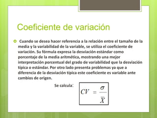 Coeficiente de variación
 Cuando se desea hacer referencia a la relación entre el tamaño de la
media y la variabilidad de la variable, se utiliza el coeficiente de
variación. Su fórmula expresa la desviación estándar como
porcentaje de la media aritmética, mostrando una mejor
interpretación porcentual del grado de variabilidad que la desviación
típica o estándar. Por otro lado presenta problemas ya que a
diferencia de la desviación típica este coeficiente es variable ante
cambios de origen.
Se calcula:
 
