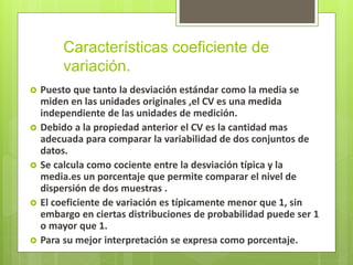 Características coeficiente de
variación.
 Puesto que tanto la desviación estándar como la media se
miden en las unidades originales ,el CV es una medida
independiente de las unidades de medición.
 Debido a la propiedad anterior el CV es la cantidad mas
adecuada para comparar la variabilidad de dos conjuntos de
datos.
 Se calcula como cociente entre la desviación típica y la
media.es un porcentaje que permite comparar el nivel de
dispersión de dos muestras .
 El coeficiente de variación es típicamente menor que 1, sin
embargo en ciertas distribuciones de probabilidad puede ser 1
o mayor que 1.
 Para su mejor interpretación se expresa como porcentaje.
 