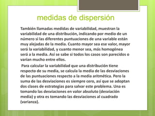 medidas de dispersión
También llamadas medidas de variabilidad, muestran la
variabilidad de una distribución, indicando por medio de un
número si las diferentes puntuaciones de una variable están
muy alejadas de la media. Cuanto mayor sea ese valor, mayor
será la variabilidad, y cuanto menor sea, más homogénea
será a la media. Así se sabe si todos los casos son parecidos o
varían mucho entre ellos.
Para calcular la variabilidad que una distribución tiene
respecto de su media, se calcula la media de las desviaciones
de las puntuaciones respecto a la media aritmética. Pero la
suma de las desviaciones es siempre cero, así que se adoptan
dos clases de estrategias para salvar este problema. Una es
tomando las desviaciones en valor absoluto (desviación
media) y otra es tomando las desviaciones al cuadrado
(varianza).
 