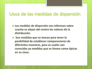 Usos de las medidas de dispersión
 Las medidas de dispersión nos informan sobre
cuanto se alejan del centro los valores de la
distribución.
 Son medidas que se toman para tener la
posibilidad de establecer comparaciones de
diferentes muestras, para as cuales son
conocidas ya medidas que se tienen como típicas
en su clase.
 
