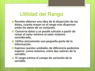 Utilidad del Rango
 Permite obtener una idea de la dispersión de los
datos, cuanto mayor es el rango mas dispersos
están los datos de un conjunto.
 Conserva datos y se puede calcular a partir de
restar el valor mínimo al valor máximo
considerado.
 Utiliza únicamente una pequeña parte de la
información.
 Expresa cuantas unidades de diferencia podemos
esperar ,como máximo, entre dos valores de la
variable.
 El rango estima el campo de variación de la
variable.
 