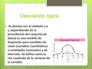Desviación típica
 Se denota con el símbolo σ o
s, dependiendo de la
procedencia del conjunto de
datos) es una medida de
dispersión para variables de
razón (variables cuantitativas
o cantidades racionales) y de
intervalo. Se define como la
raíz cuadrada de la varianza de
la variable.
 