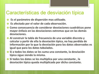 Características de desviación típica
 Es el parámetro de dispersión mas utilizado.
 Es afectada por el valor de cada observación.
 Como consecuencia de considerar desviaciones cuadráticas pone
mayor énfasis en las desviaciones extremas que en las demás
desviaciones.
 Al construir la tabla de frecuencia de una variable discreta y
calcular a partir de ella la desviación típica, no hay perdida de
información por lo que la desviación para los datos observados es
igual que para los datos tabulados.
 Si a todos los datos se les suma una constante, la desviación
típica sigue siendo la misma.
 Si todos los datos se les multiplica por una constante , la
desviación típica queda multiplicada por dicha constante.
 