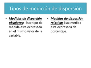 Tipos de medición de dispersión
• Medidas de dispersión
absolutas: Este tipo de
medida esta expresada
en el mismo valor de la
variable.
• Medidas de dispersión
relativa: Esta medida
esta expresada de
porcentaje.
 