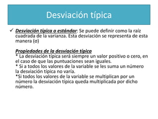 Desviación típica
 Desviación típica o estándar: Se puede definir como la raíz
cuadrada de la varianza. Esta desviación se representa de esta
manera (σ)
Propiedades de la desviación típica
* La desviación típica será siempre un valor positivo o cero, en
el caso de que las puntuaciones sean iguales.
* Si a todos los valores de la variable se les suma un número
la desviación típica no varía.
*Si todos los valores de la variable se multiplican por un
número la desviación típica queda multiplicada por dicho
número.
 