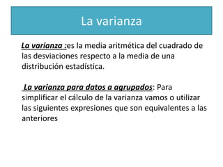 La varianza
La varianza :es la media aritmética del cuadrado de
las desviaciones respecto a la media de una
distribución estadística.
La varianza para datos a agrupados: Para
simplificar el cálculo de la varianza vamos o utilizar
las siguientes expresiones que son equivalentes a las
anteriores
 