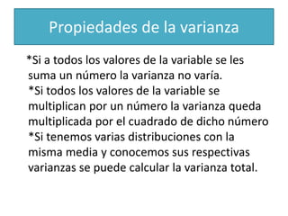 Propiedades de la varianza
*Si a todos los valores de la variable se les
suma un número la varianza no varía.
*Si todos los valores de la variable se
multiplican por un número la varianza queda
multiplicada por el cuadrado de dicho número
*Si tenemos varias distribuciones con la
misma media y conocemos sus respectivas
varianzas se puede calcular la varianza total.
 